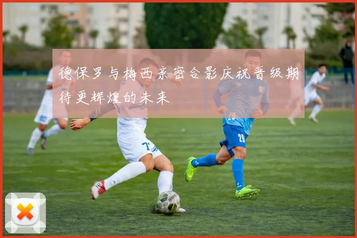 德保罗与梅西亲密合影庆祝晋级期待更辉煌的未来
