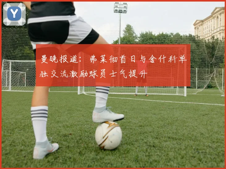 曼晚报道：弗莱彻首日与舍什科单独交流激励球员士气提升