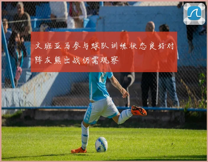 文班亚马参与球队训练状态良好对阵灰熊出战仍需观察