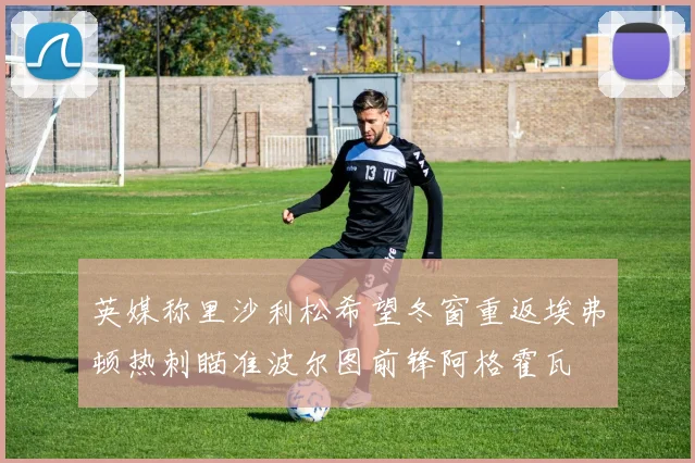 英媒称里沙利松希望冬窗重返埃弗顿热刺瞄准波尔图前锋阿格霍瓦