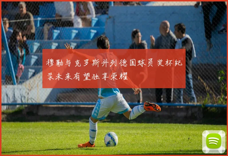 穆勒与克罗斯并列德国球员奖杯纪录未来有望独享荣耀