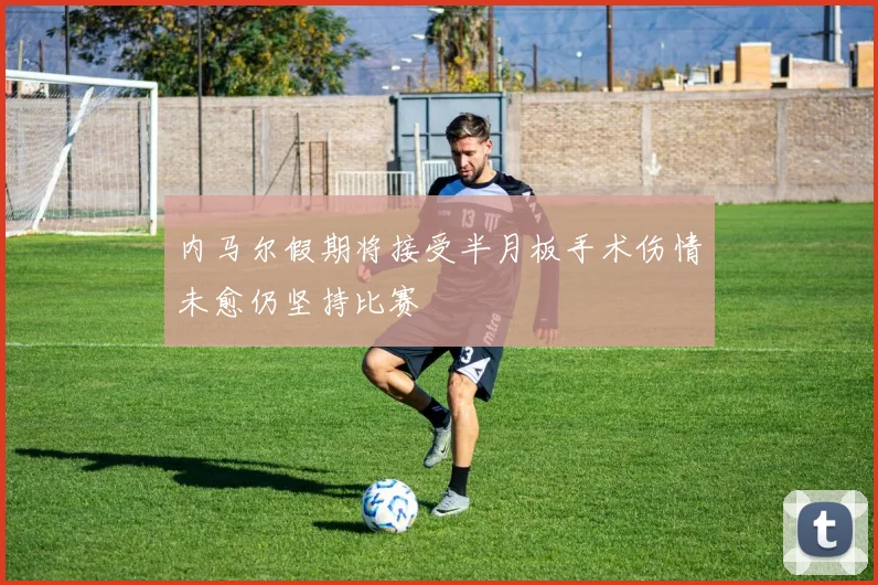 内马尔假期将接受半月板手术伤情未愈仍坚持比赛