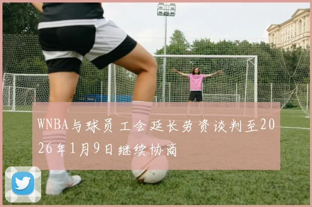 WNBA与球员工会延长劳资谈判至2026年1月9日继续协商