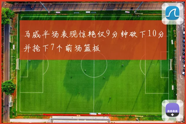 马威半场表现惊艳仅9分钟砍下10分并抢下7个前场篮板