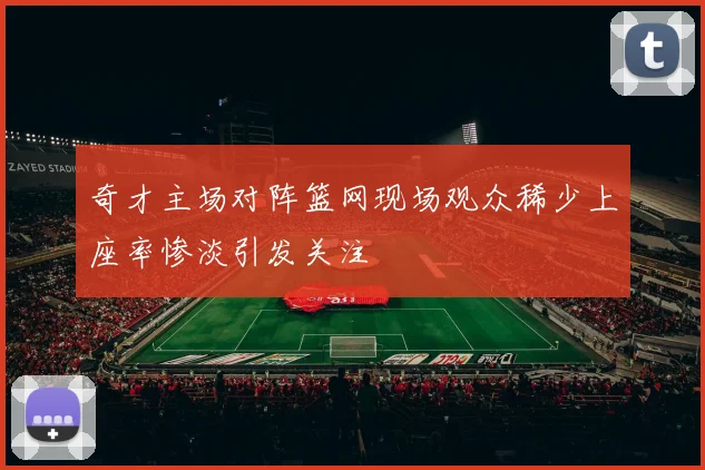 奇才主场对阵篮网现场观众稀少上座率惨淡引发关注