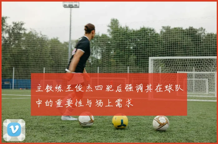 主教练王俊杰四犯后强调其在球队中的重要性与场上需求