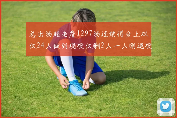 总出场超老詹1297场连续得分上双仅24人做到现役仅剩2人一人刚退役