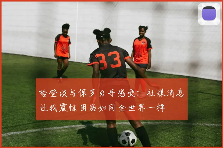 哈登谈与保罗分手感受：社媒消息让我震惊困惑如同全世界一样