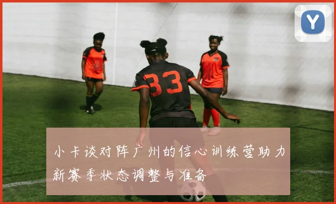 小卡谈对阵广州的信心训练营助力新赛季状态调整与准备