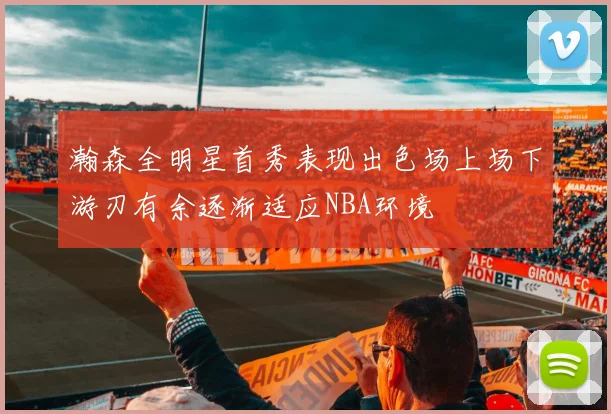 瀚森全明星首秀表现出色场上场下游刃有余逐渐适应NBA环境