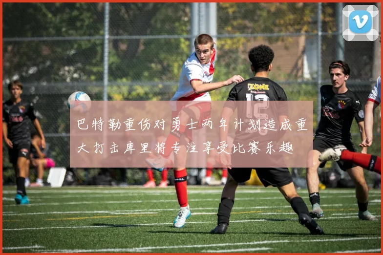 巴特勒重伤对勇士两年计划造成重大打击库里将专注享受比赛乐趣