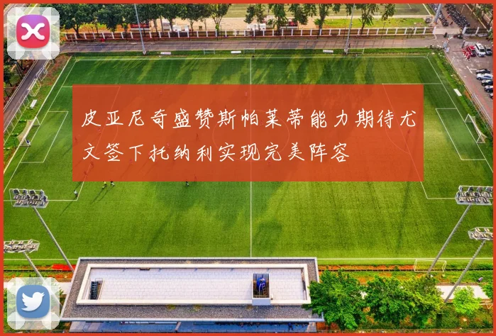 皮亚尼奇盛赞斯帕莱蒂能力期待尤文签下托纳利实现完美阵容