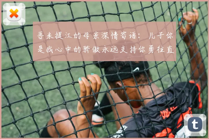 吾米提江的母亲深情寄语：儿子你是我心中的骄傲永远支持你勇往直前！