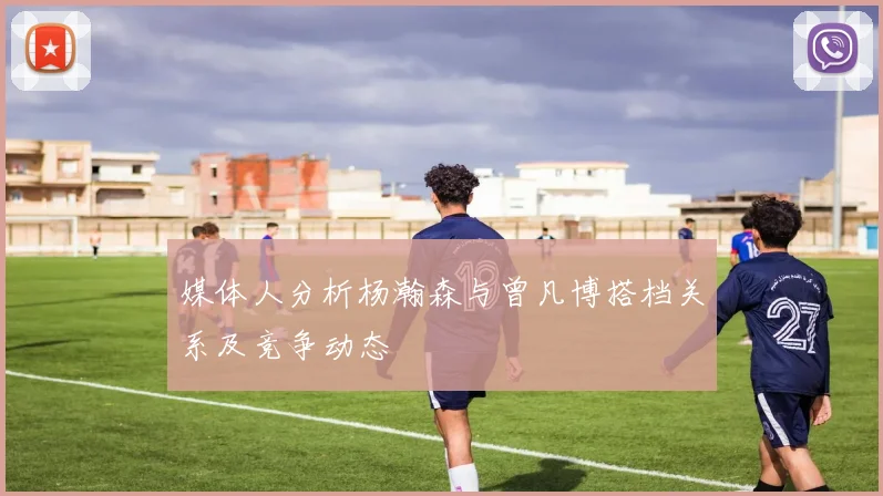 媒体人分析杨瀚森与曾凡博搭档关系及竞争动态