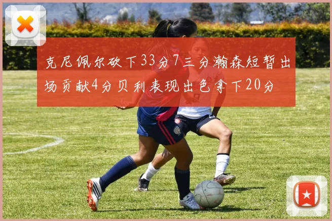 克尼佩尔砍下33分7三分瀚森短暂出场贡献4分贝利表现出色拿下20分