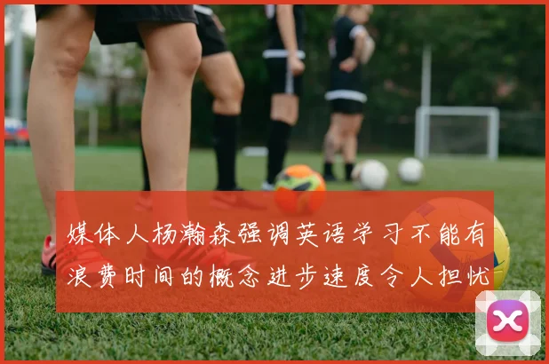 媒体人杨瀚森强调英语学习不能有浪费时间的概念进步速度令人担忧