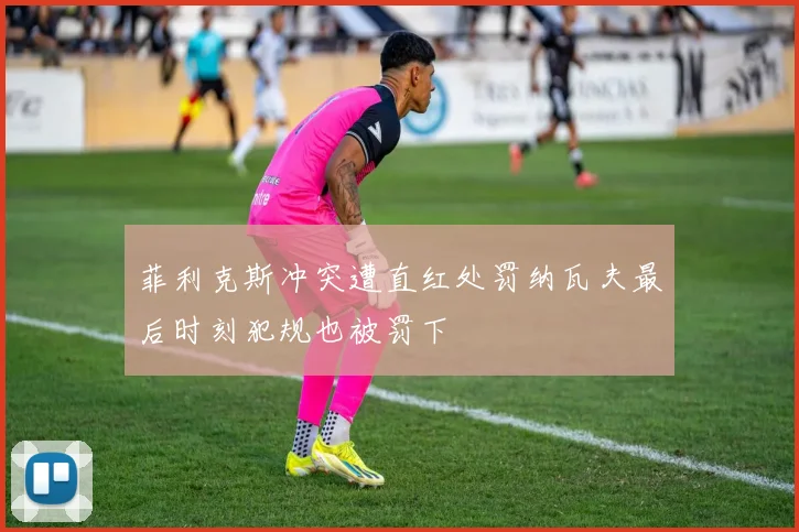 菲利克斯冲突遭直红处罚纳瓦夫最后时刻犯规也被罚下