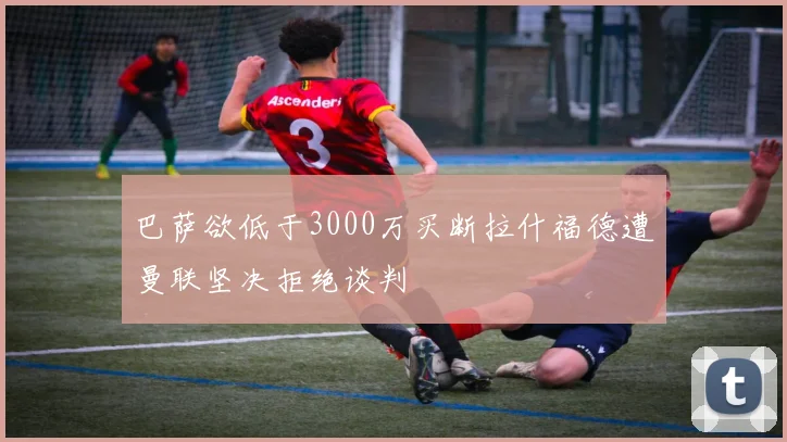 巴萨欲低于3000万买断拉什福德遭曼联坚决拒绝谈判