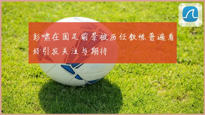 彭啸在国足前景被历任教练普遍看好引发关注与期待