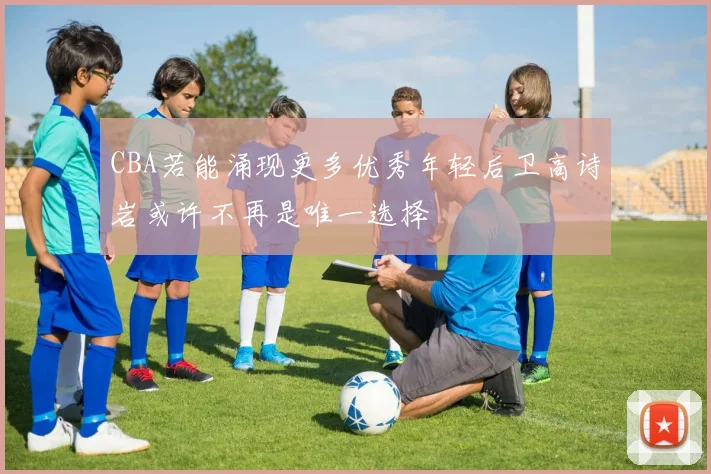 CBA若能涌现更多优秀年轻后卫高诗岩或许不再是唯一选择