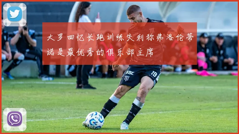 大罗回忆长跑训练失利称弗洛伦蒂诺是最优秀的俱乐部主席