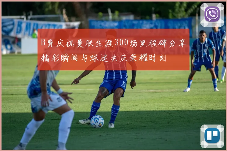 B费庆祝曼联生涯300场里程碑分享精彩瞬间与球迷共庆荣耀时刻