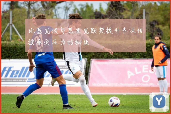 比塞克谈与恩里克默契提升齐沃传授承受压力的秘诀