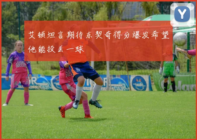 艾顿坦言期待东契奇得分爆发希望他能投丢一球