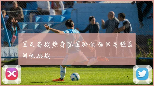 国足备战热身赛国脚们面临高强度训练挑战