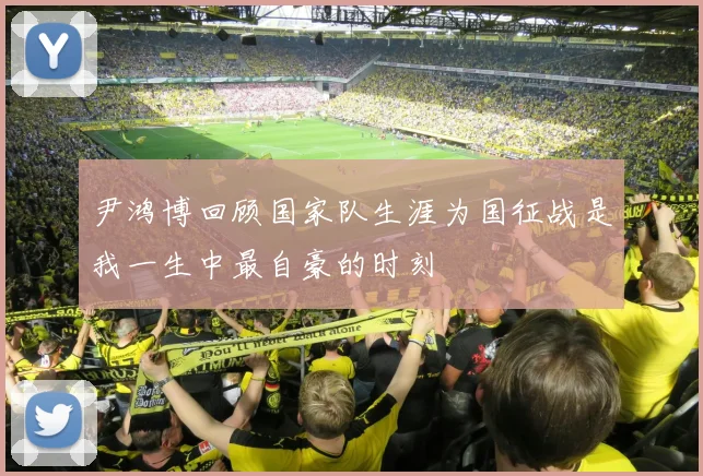 尹鸿博回顾国家队生涯为国征战是我一生中最自豪的时刻