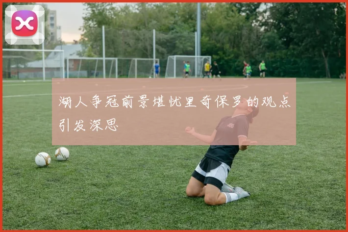 湖人争冠前景堪忧里奇保罗的观点引发深思