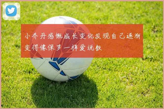 小乔丹感慨成长变化发现自己逐渐变得像保罗一样爱说教