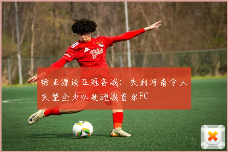徐正源谈亚冠备战：失利河南令人失望全力以赴迎战首尔FC