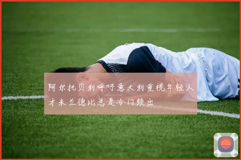 阿尔托贝利呼吁意大利重视年轻人才米兰德比总是冷门频出