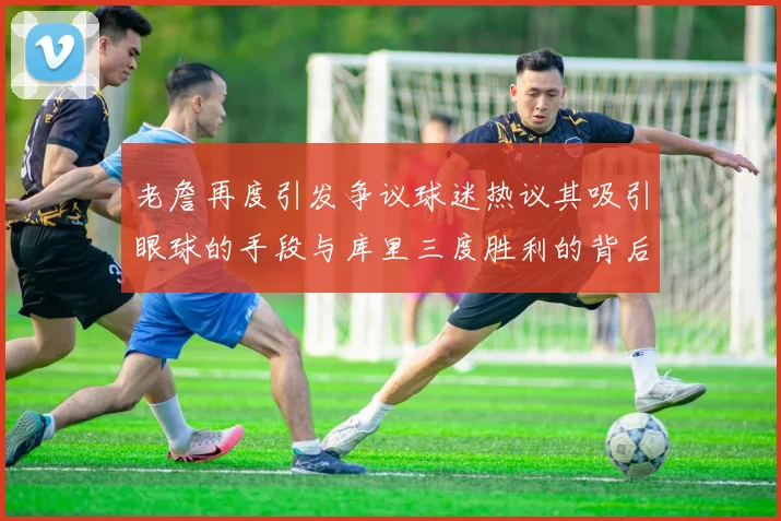 老詹再度引发争议球迷热议其吸引眼球的手段与库里三度胜利的背后原因