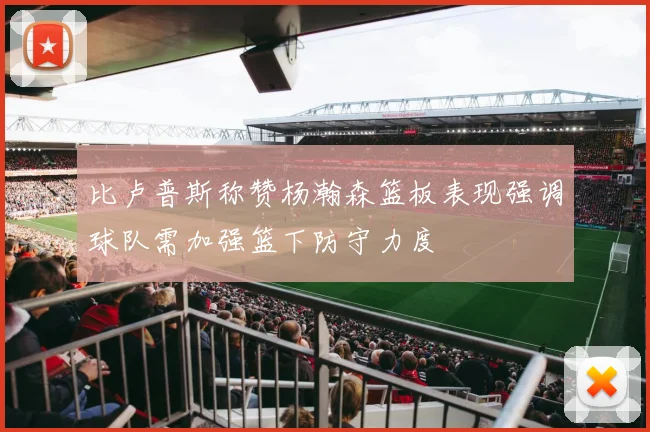 比卢普斯称赞杨瀚森篮板表现强调球队需加强篮下防守力度