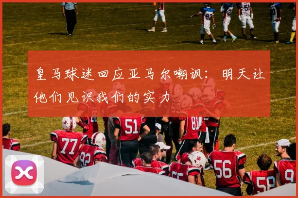 皇马球迷回应亚马尔嘲讽：明天让他们见识我们的实力