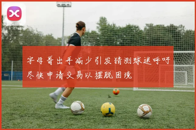 字母哥出手减少引发猜测球迷呼吁尽快申请交易以摆脱困境