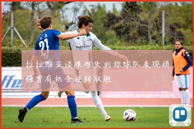 拉拉维亚谈艰难失利称球队表现顽强曾有机会逆转取胜