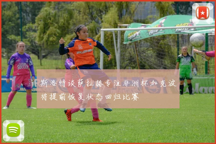 斯洛特谈萨拉赫专注非洲杯加克波将提前恢复状态回归比赛