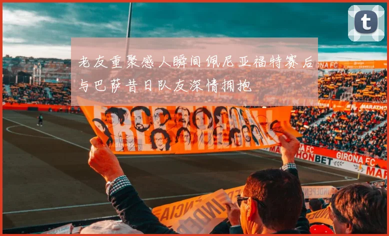 老友重聚感人瞬间佩尼亚福特赛后与巴萨昔日队友深情拥抱