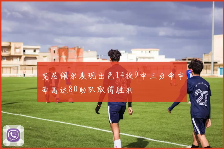 克尼佩尔表现出色14投9中三分命中率高达80助队取得胜利