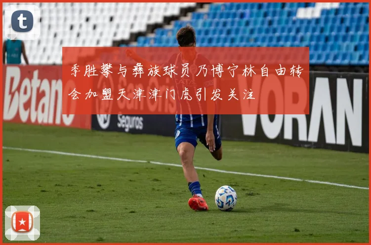 季胜攀与彝族球员乃博宁林自由转会加盟天津津门虎引发关注