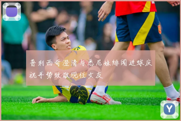 普利西奇澄清与悉尼妹绯闻进球庆祝手势致敬现任女友