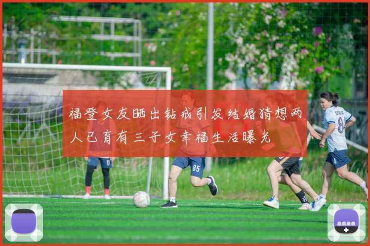 福登女友晒出钻戒引发结婚猜想两人已育有三子女幸福生活曝光