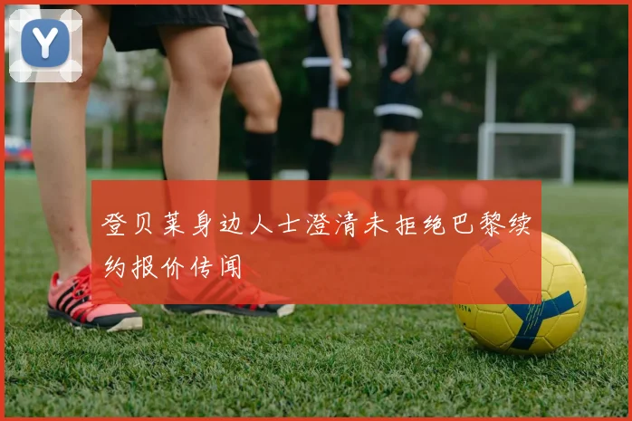 登贝莱身边人士澄清未拒绝巴黎续约报价传闻