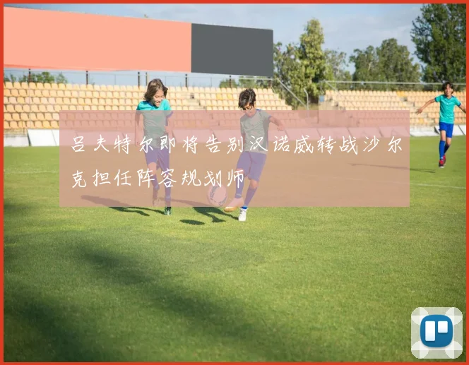 吕夫特尔即将告别汉诺威转战沙尔克担任阵容规划师