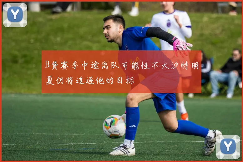 B费赛季中途离队可能性不大沙特明夏仍将追逐他的目标