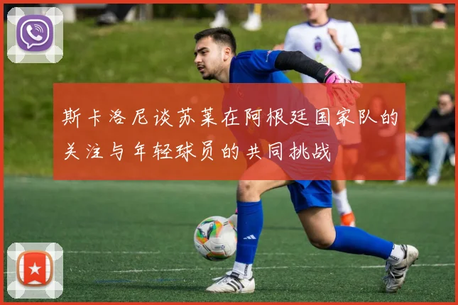 斯卡洛尼谈苏莱在阿根廷国家队的关注与年轻球员的共同挑战