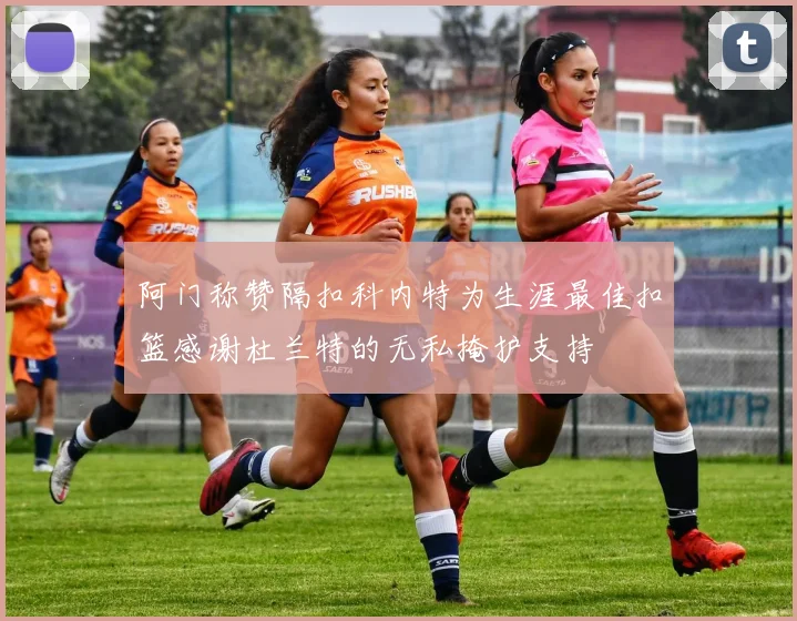 阿门称赞隔扣科内特为生涯最佳扣篮感谢杜兰特的无私掩护支持